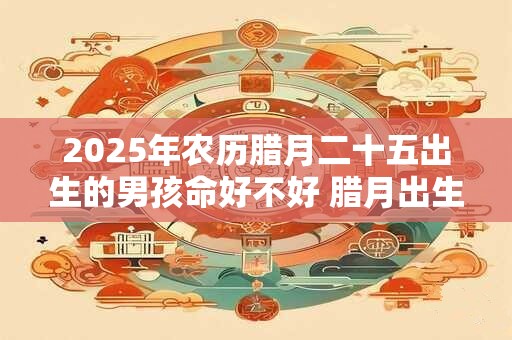 2025年农历腊月二十五出生的男孩命好不好 腊月出生的性格 2025年农历腊月二十五出生的男孩命好不好 腊月出生的性格