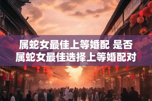 属蛇女最佳上等婚配 是否属蛇女最佳选择上等婚配对象
