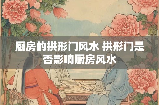 厨房的拱形门风水 拱形门是否影响厨房风水