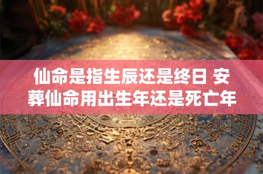 仙命是指生辰还是终日 安葬仙命用出生年还是死亡年好