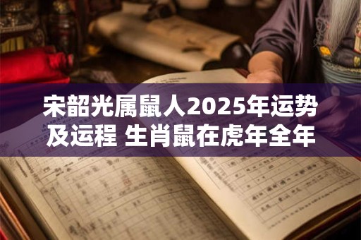 宋韶光属鼠人2025年运势及运程 生肖鼠在虎年全年每月运势如何 宋韶光属鼠人2025年运势及运程 生肖鼠在虎年全年每月运势如何