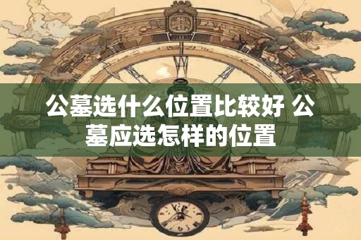 公墓选什么位置比较好 公墓应选怎样的位置