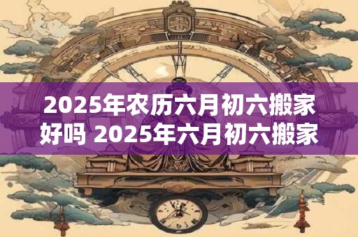 2025年农历六月初六搬家好吗 2025年六月初六搬家靠谱吗