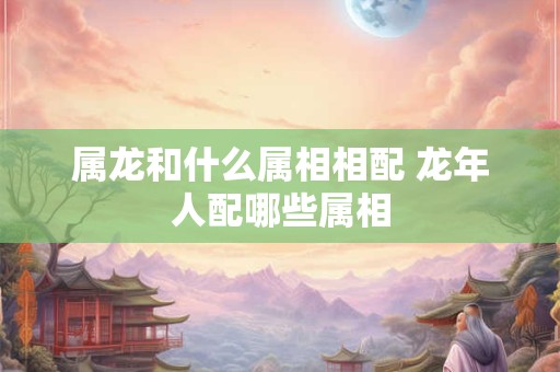 属龙和什么属相相配 龙年人配哪些属相