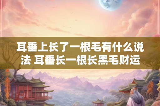 耳垂上长了一根毛有什么说法 耳垂长一根长黑毛财运 耳垂上长了一根毛有什么说法 耳垂长一根长黑毛财运