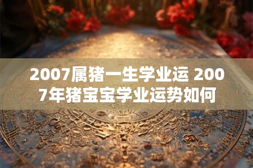 2007属猪一生学业运 2007年猪宝宝学业运势如何
