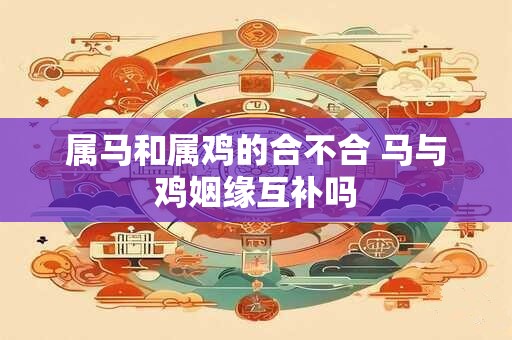 属马和属鸡的合不合 马与鸡姻缘互补吗 属马和属鸡的合不合 马与鸡姻缘互补吗