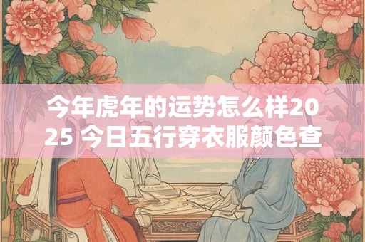 今年虎年的运势怎么样2025 今日五行穿衣服颜色查询 今年虎年的运势怎么样2025 今日五行穿衣服颜色查询