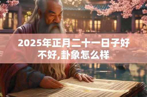 2025年正月二十一日子好不好,卦象怎么样 2025年正月二十一日子好不好,卦象怎么样