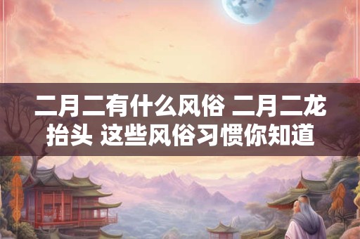 二月二有什么风俗 二月二龙抬头 这些风俗习惯你知道吗