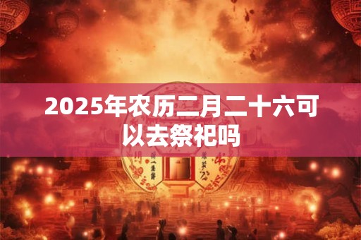 2026年农历二月二十六可以去祭祀吗 2026年农历二月二十六可以去祭祀吗