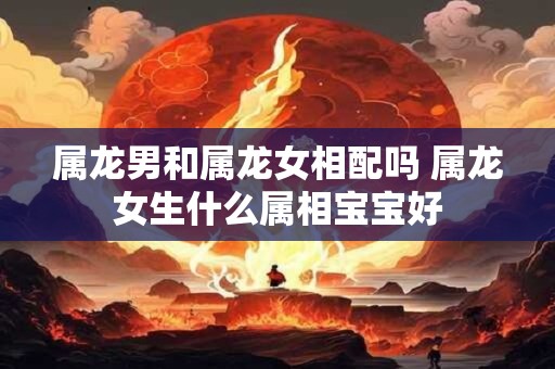 属龙男和属龙女相配吗 属龙女生什么属相宝宝好