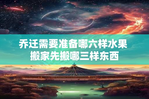 乔迁需要准备哪六样水果 搬家先搬哪三样东西