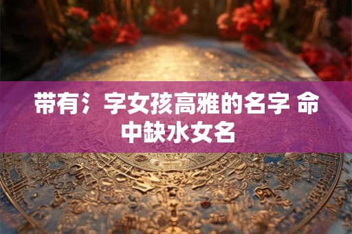带有氵字女孩高雅的名字 命中缺水女名 带有氵字女孩高雅的名字 命中缺水女名