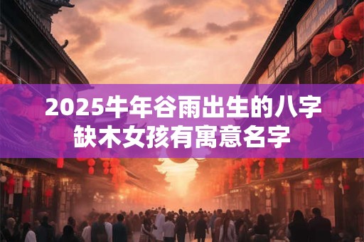 2025牛年谷雨出生的八字缺木女孩有寓意名字 2025牛年谷雨出生的八字缺木女孩有寓意名字