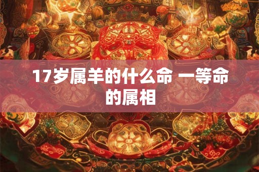 17岁属羊的什么命 一等命的属相 17岁属羊的什么命 一等命的属相