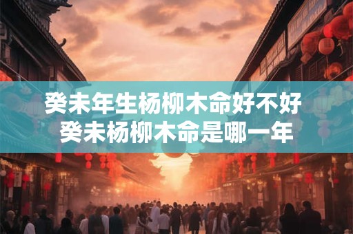 癸未年生杨柳木命好不好 癸未杨柳木命是哪一年