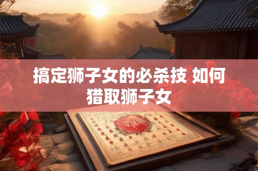 搞定狮子女的必杀技 如何猎取狮子女