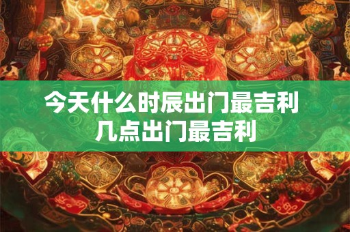 今天什么时辰出门最吉利 几点出门最吉利
