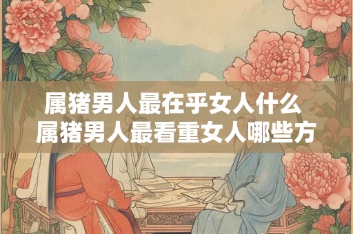 属猪男人最在乎女人什么 属猪男人最看重女人哪些方面