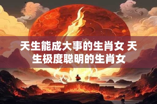 天生能成大事的生肖女 天生极度聪明的生肖女