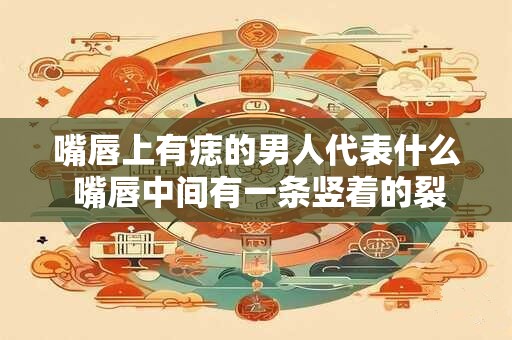 嘴唇上有痣的男人代表什么 嘴唇中间有一条竖着的裂纹