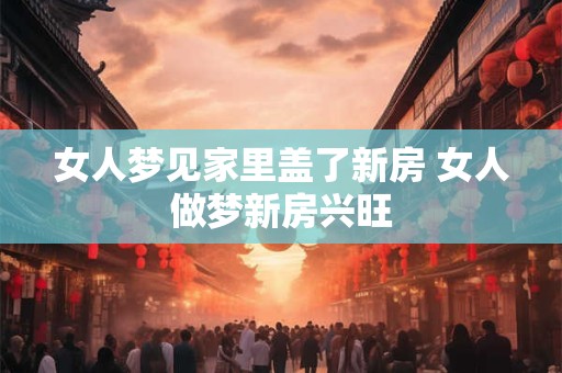 女人梦见家里盖了新房 女人做梦新房兴旺