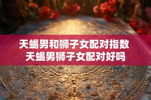 天蝎男和狮子女配对指数 天蝎男狮子女配对好吗