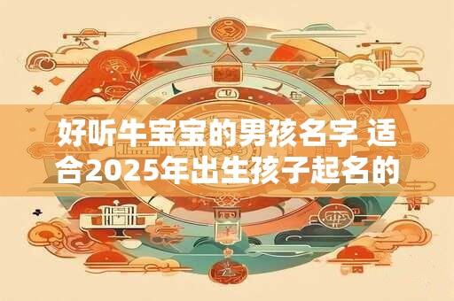 好听牛宝宝的男孩名字 适合2026年出生孩子起名的方法 好听牛宝宝的男孩名字 适合2026年出生孩子起名的方法