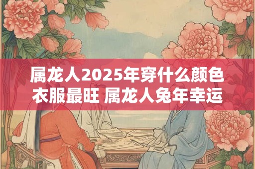 属龙人2025年穿什么颜色衣服最旺 属龙人兔年幸运色是什么