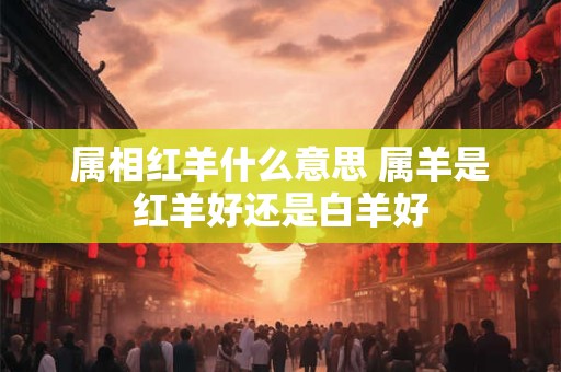 属相红羊什么意思 属羊是红羊好还是白羊好