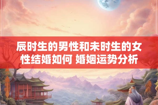 辰时生的男性和未时生的女性结婚如何 婚姻运势分析