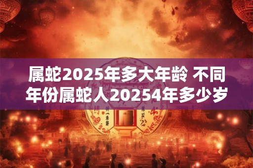 属蛇2025年多大年龄 不同年份属蛇人20254年多少岁了 属蛇2025年多大年龄 不同年份属蛇人20254年多少岁了