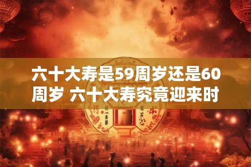 六十大寿是59周岁还是60周岁 六十大寿究竟迎来时应几岁