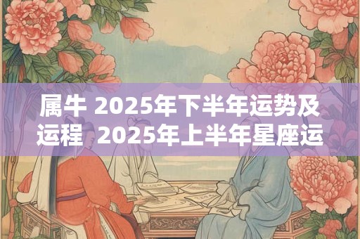 属牛 2025年下半年运势及运程  2025年上半年星座运势