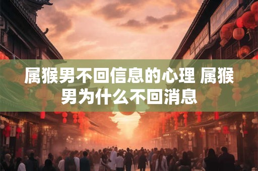 属猴男不回信息的心理 属猴男为什么不回消息