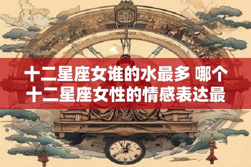 十二星座女谁的水最多 哪个十二星座女性的情感表达最为丰沛