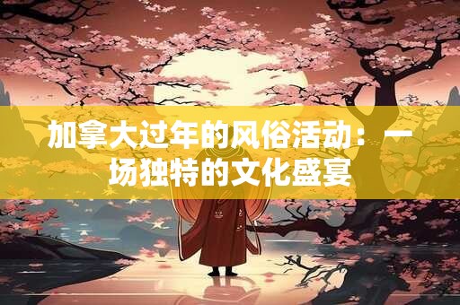 加拿大过年的风俗活动：一场独特的文化盛宴