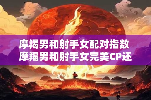 摩羯男和射手女配对指数 摩羯男和射手女完美CP还是水火不容