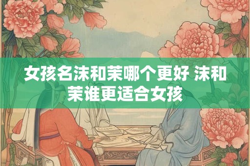 女孩名沫和茉哪个更好 沫和茉谁更适合女孩