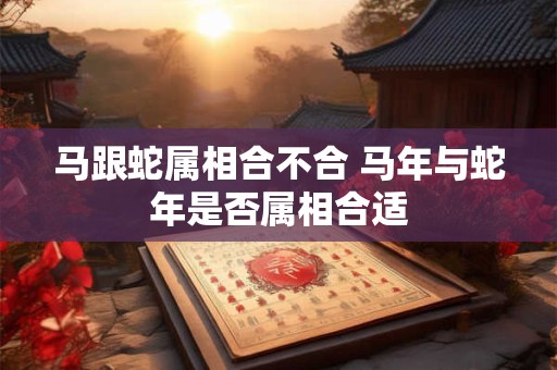 马跟蛇属相合不合 马年与蛇年是否属相合适