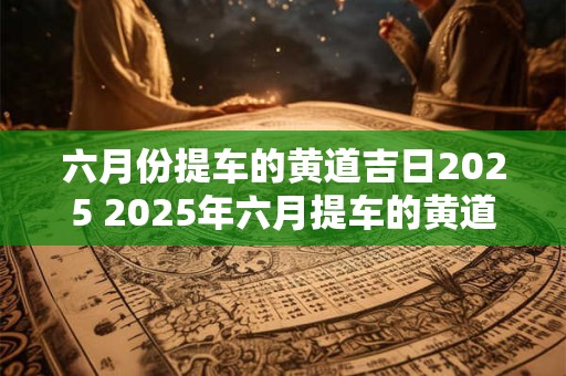 六月份提车的黄道吉日2025 2025年六月提车的黄道吉日是哪一天