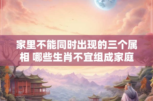 家里不能同时出现的三个属相 哪些生肖不宜组成家庭