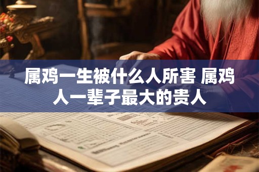 属鸡一生被什么人所害 属鸡人一辈子最大的贵人