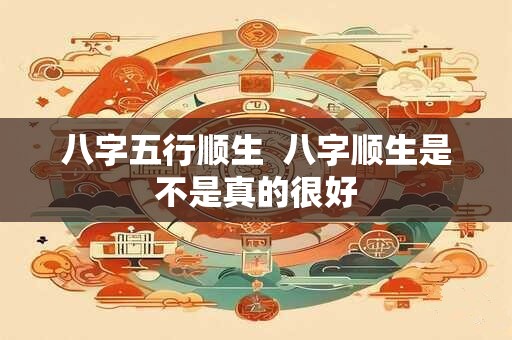 八字五行顺生  八字顺生是不是真的很好
