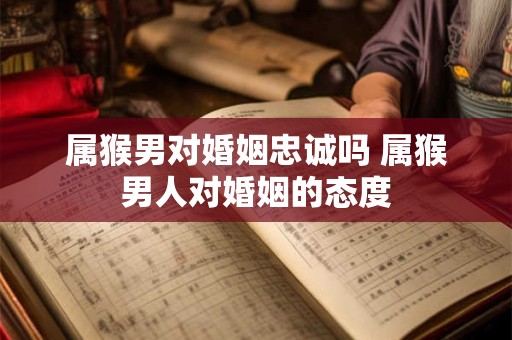 属猴男对婚姻忠诚吗 属猴男人对婚姻的态度