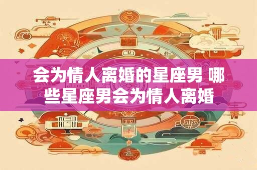 会为情人离婚的星座男 哪些星座男会为情人离婚 会为情人离婚的星座男 哪些星座男会为情人离婚