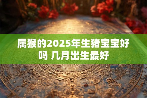 属猴的2025年生猪宝宝好吗 几月出生最好 属猴的2025年生猪宝宝好吗 几月出生最好