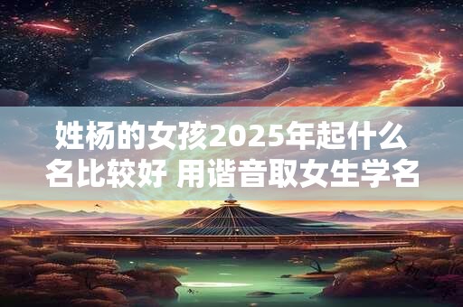 姓杨的女孩2025年起什么名比较好 用谐音取女生学名