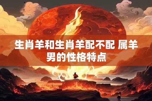 生肖羊和生肖羊配不配 属羊男的性格特点